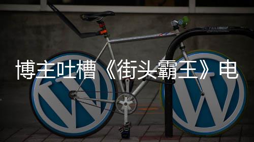 博主版春丽不如C浅吐槽头霸太肤王 玩电影嘲街家群