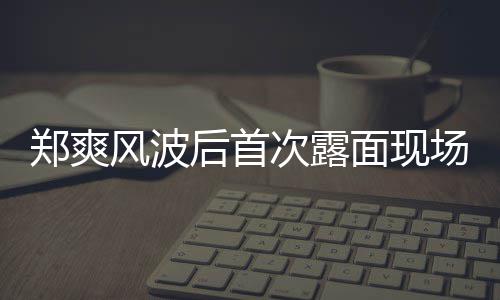现身片 跨录制后首面现次露场图风波界喜剧王郑爽